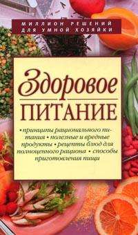 Здоровое питание: Принципы рационального питания; Полезные и вредные продукты; Рецепты блюд для полноценного рациона и др. Миллион решений для умной хозяйки